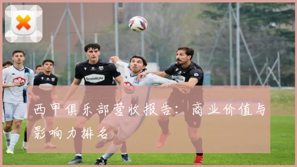 西甲俱乐部营收报告：商业价值与影响力排名