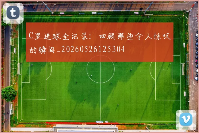 C罗进球全记录：回顾那些令人惊叹的瞬间_20260526125304