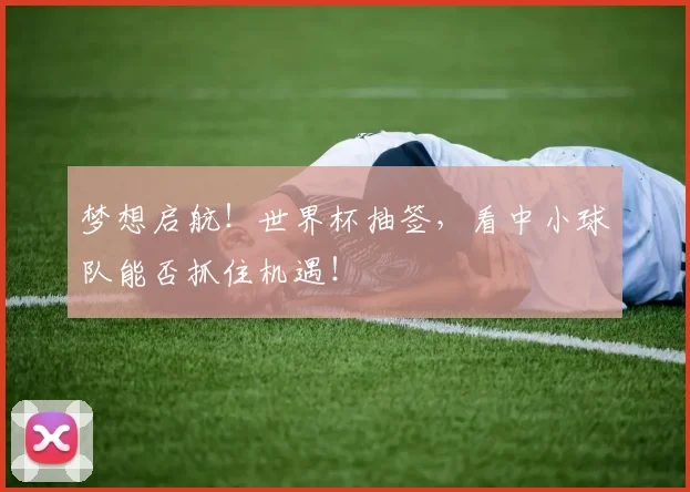 梦想启航！世界杯抽签，看中小球队能否抓住机遇！