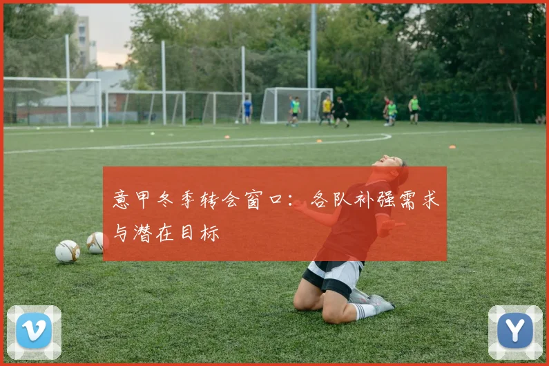 意甲冬季转会窗口:各队补强需求与潜在目标